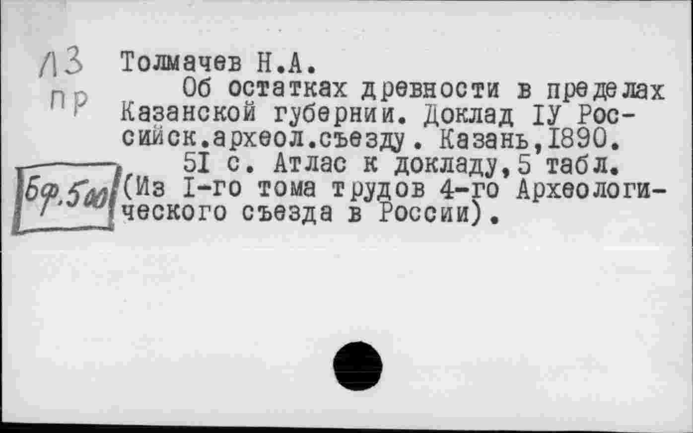 ﻿/13 Толмачев H.А.
Об остатках древности в пределах ■ Казанской губернии. Доклад ІУ Рос-сийск.археол.съезду. Казань,1890.
51 с. Атлас к докладу,5 табл.
(Из 1-го тома трудов 4-го Археологического съезда в России).